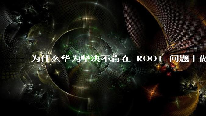 为什么华为坚决不肯在 ROOT 问题上做出让步？